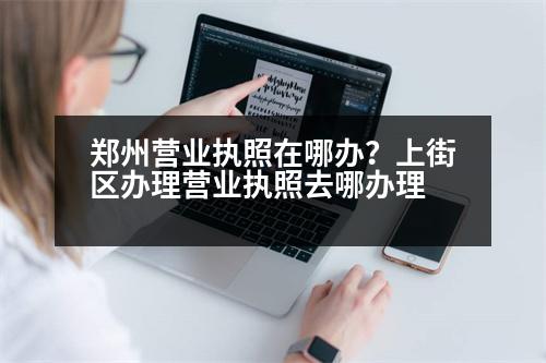 鄭州營業(yè)執(zhí)照在哪辦？上街區(qū)辦理營業(yè)執(zhí)照去哪辦理