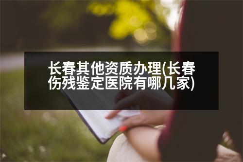 長(zhǎng)春其他資質(zhì)辦理(長(zhǎng)春傷殘鑒定醫(yī)院有哪幾家)