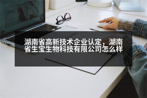 湖南省高新技術企業(yè)認定，湖南省生寶生物科技有限公司怎么樣