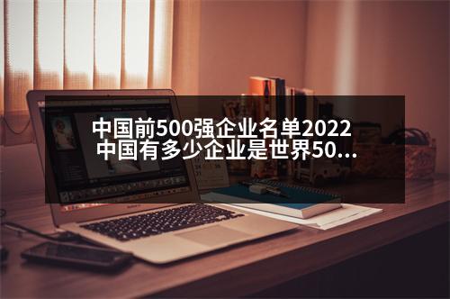 中國(guó)前500強(qiáng)企業(yè)名單2022 中國(guó)有多少企業(yè)是世界500強(qiáng)