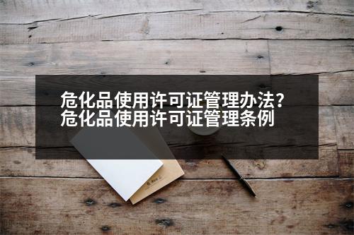 危化品使用許可證管理辦法？?；肥褂迷S可證管理?xiàng)l例