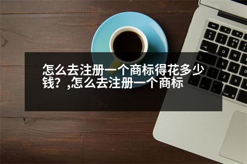 怎么去注冊一個商標(biāo)得花多少錢？,怎么去注冊一個商標(biāo)