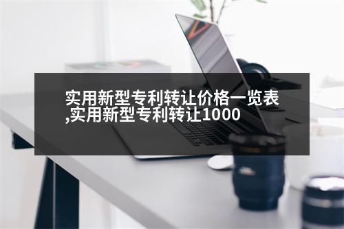 實用新型專利轉(zhuǎn)讓價格一覽表,實用新型專利轉(zhuǎn)讓1000