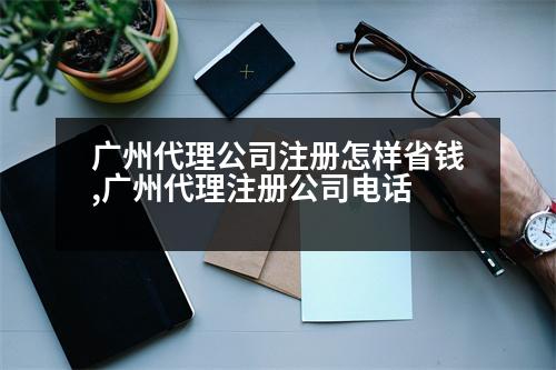 廣州代理公司注冊(cè)怎樣省錢,廣州代理注冊(cè)公司電話