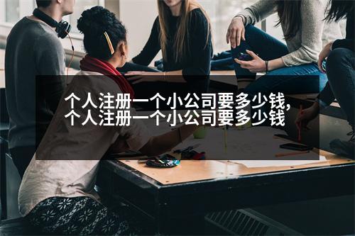 個人注冊一個小公司要多少錢,個人注冊一個小公司要多少錢