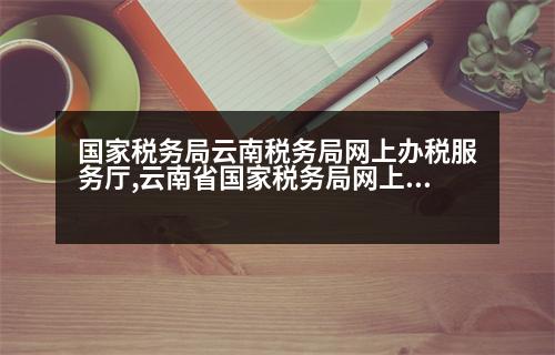 國家稅務(wù)局云南稅務(wù)局網(wǎng)上辦稅服務(wù)廳,云南省國家稅務(wù)局網(wǎng)上辦稅