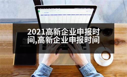 2021高新企業(yè)申報(bào)時(shí)間,高新企業(yè)申報(bào)時(shí)間