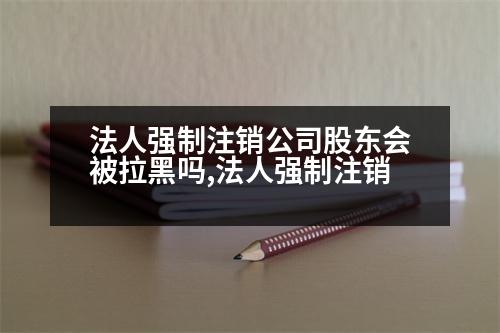 法人強(qiáng)制注銷公司股東會被拉黑嗎,法人強(qiáng)制注銷