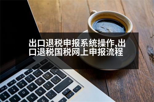 出口退稅申報(bào)系統(tǒng)操作,出口退稅國(guó)稅網(wǎng)上申報(bào)流程