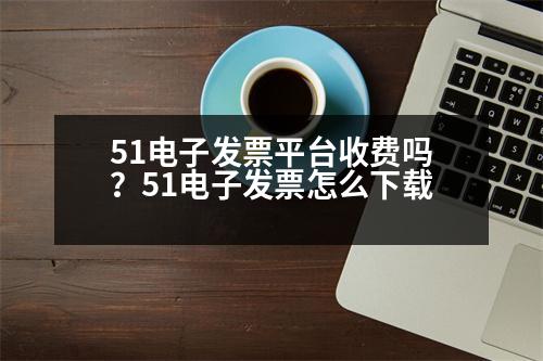 51電子發(fā)票平臺收費嗎？51電子發(fā)票怎么下載