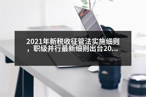 2021年新稅收征管法實(shí)施細(xì)則，職級(jí)并行最新細(xì)則出臺(tái)2023辦法