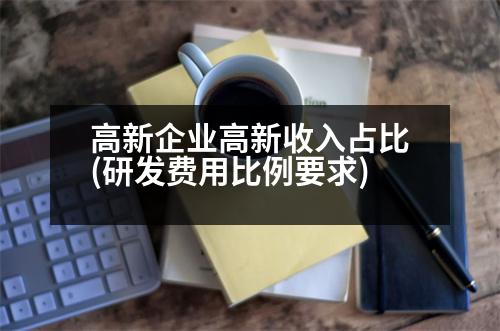 高新企業(yè)高新收入占比(研發(fā)費用比例要求)