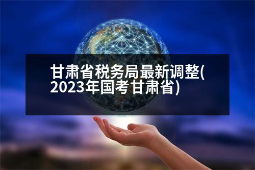 甘肅省稅務(wù)局最新調(diào)整(2023年國(guó)考甘肅省)