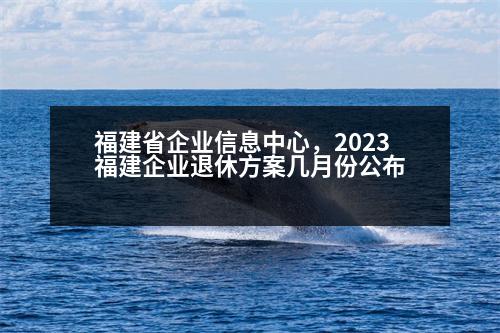 福建省企業(yè)信息中心，2023福建企業(yè)退休方案幾月份公布