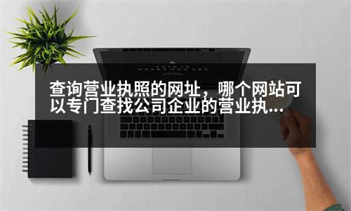 查詢營業(yè)執(zhí)照的網(wǎng)址，哪個網(wǎng)站可以專門查找公司企業(yè)的營業(yè)執(zhí)照