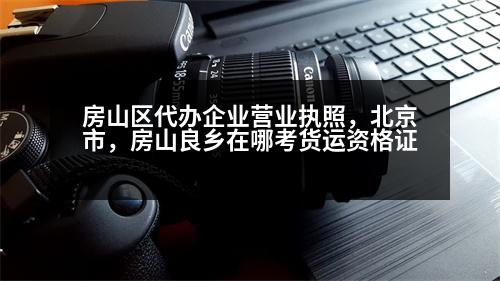 房山區(qū)代辦企業(yè)營業(yè)執(zhí)照，北京市，房山良鄉(xiāng)在哪考貨運資格證