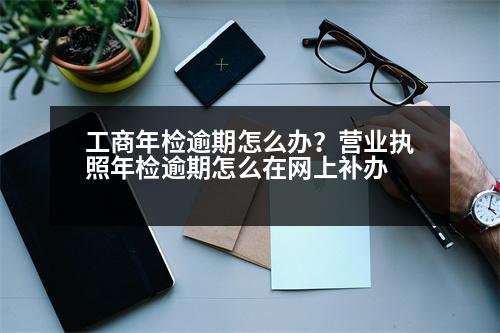 工商年檢逾期怎么辦？營業(yè)執(zhí)照年檢逾期怎么在網(wǎng)上補辦