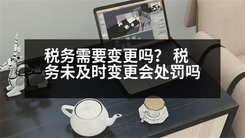 稅務需要變更嗎？ 稅務未及時變更會處罰嗎