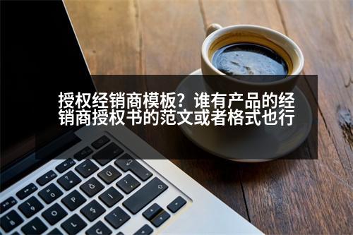 授權經銷商模板？誰有產品的經銷商授權書的范文或者格式也行