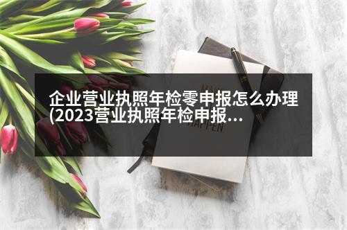 企業(yè)營業(yè)執(zhí)照年檢零申報(bào)怎么辦理(2023營業(yè)執(zhí)照年檢申報(bào)入口)