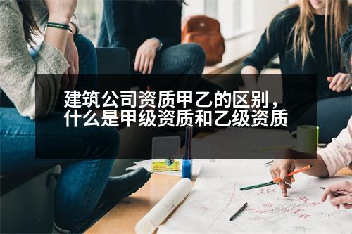 建筑公司資質(zhì)甲乙的區(qū)別，什么是甲級資質(zhì)和乙級資質(zhì)