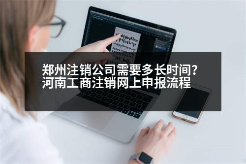 鄭州注銷公司需要多長(zhǎng)時(shí)間？河南工商注銷網(wǎng)上申報(bào)流程