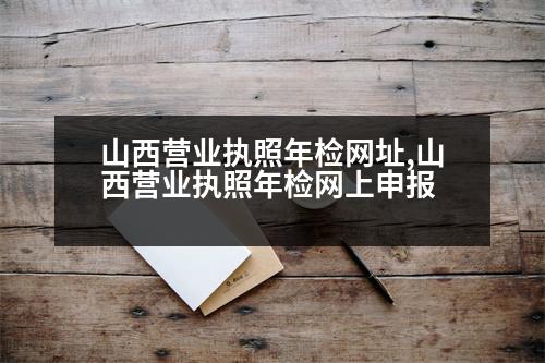 山西營業(yè)執(zhí)照年檢網(wǎng)址,山西營業(yè)執(zhí)照年檢網(wǎng)上申報(bào)