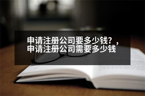 申請(qǐng)注冊(cè)公司要多少錢？,申請(qǐng)注冊(cè)公司需要多少錢