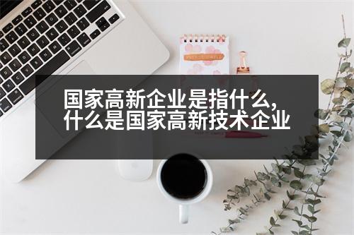 國(guó)家高新企業(yè)是指什么,什么是國(guó)家高新技術(shù)企業(yè)