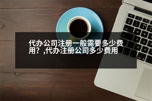 代辦公司注冊一般需要多少費用？,代辦注冊公司多少費用