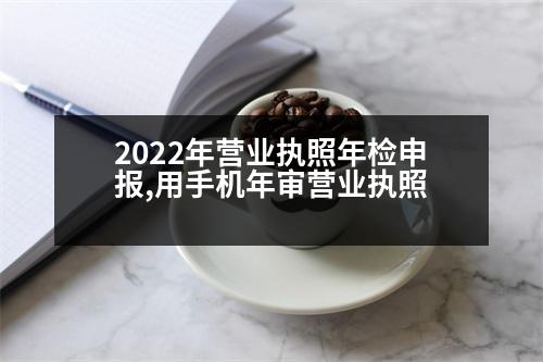 2022年營業(yè)執(zhí)照年檢申報,用手機(jī)年審營業(yè)執(zhí)照