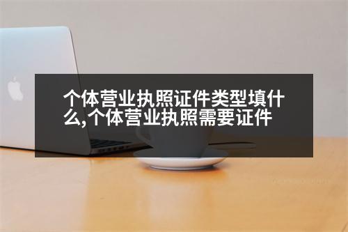 個體營業(yè)執(zhí)照證件類型填什么,個體營業(yè)執(zhí)照需要證件