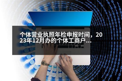 個體營業(yè)執(zhí)照年檢申報時間，2023年12月辦的個體工商戶營業(yè)執(zhí)照什么時候年檢公示