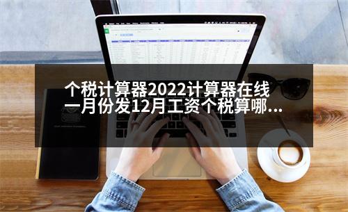 個稅計(jì)算器2022計(jì)算器在線 一月份發(fā)12月工資個稅算哪個年度