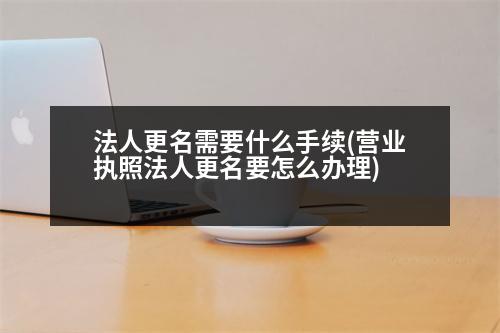 法人更名需要什么手續(xù)(營業(yè)執(zhí)照法人更名要怎么辦理)