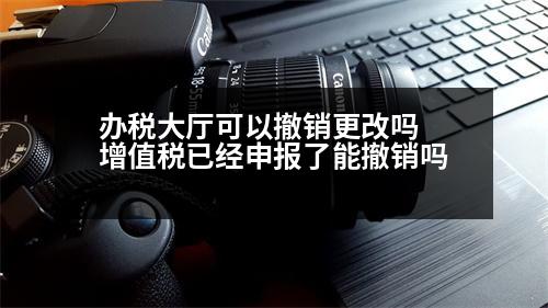 辦稅大廳可以撤銷更改嗎 增值稅已經(jīng)申報(bào)了能撤銷嗎