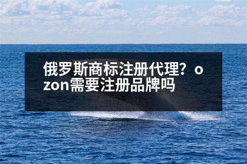 俄羅斯商標(biāo)注冊(cè)代理？ozon需要注冊(cè)品牌嗎