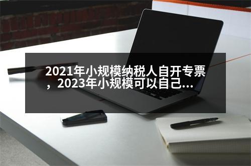 2021年小規(guī)模納稅人自開(kāi)專票，2023年小規(guī)?？梢宰约洪_(kāi)專票的好處是什么