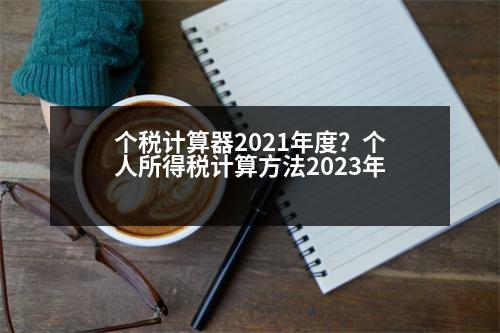 個(gè)稅計(jì)算器2021年度？個(gè)人所得稅計(jì)算方法2023年