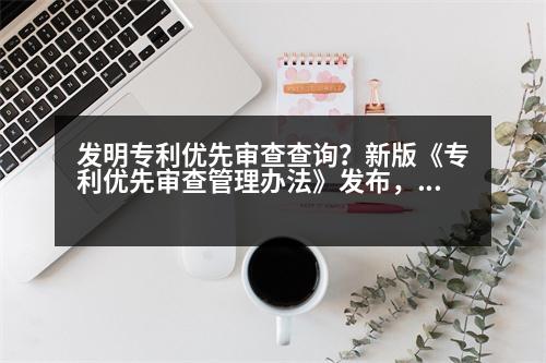 發(fā)明專利優(yōu)先審查查詢？新版《專利優(yōu)先審查管理辦法》發(fā)布，與舊版有何差別