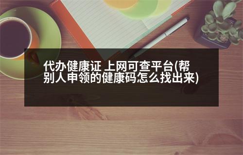 代辦健康證 上網(wǎng)可查平臺(幫別人申領的健康碼怎么找出來)