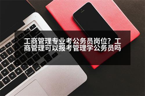 工商管理專業(yè)考公務員崗位？工商管理可以報考管理學公務員嗎