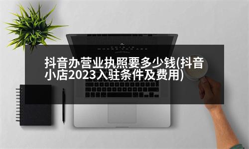 抖音辦營業(yè)執(zhí)照要多少錢(抖音小店2023入駐條件及費用)