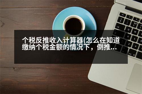 個稅反推收入計算器(怎么在知道繳納個稅金額的情況下，倒推出來含稅收入)