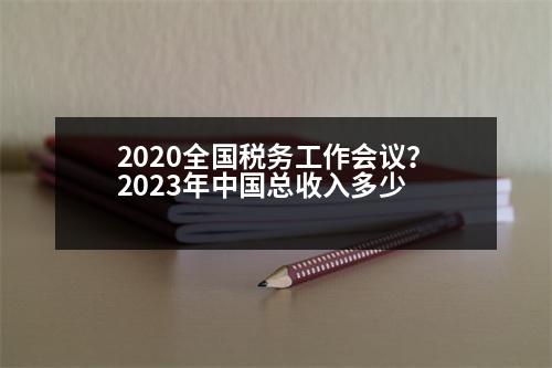 2020全國稅務(wù)工作會議？2023年中國總收入多少