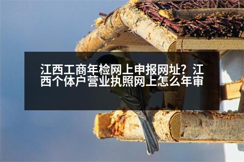 江西工商年檢網(wǎng)上申報(bào)網(wǎng)址？江西個(gè)體戶營(yíng)業(yè)執(zhí)照網(wǎng)上怎么年審