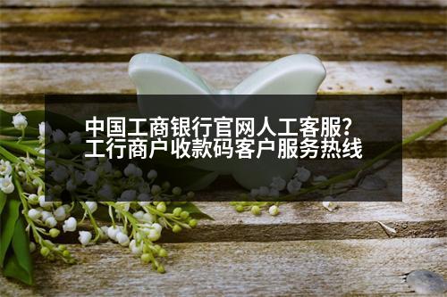 中國工商銀行官網(wǎng)人工客服？工行商戶收款碼客戶服務(wù)熱線