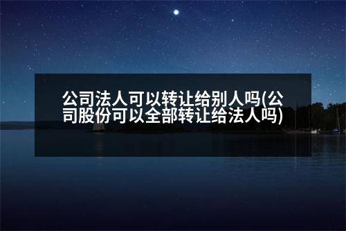 公司法人可以轉(zhuǎn)讓給別人嗎(公司股份可以全部轉(zhuǎn)讓給法人嗎)