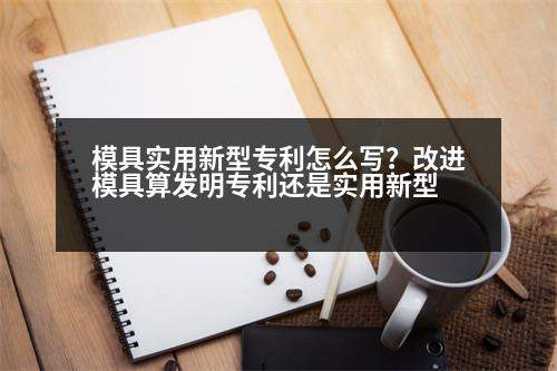 模具實用新型專利怎么寫？改進模具算發(fā)明專利還是實用新型