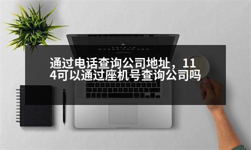 通過電話查詢公司地址，114可以通過座機號查詢公司嗎